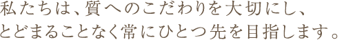 私たちは、質へのこだわりを大切にし、とどまることなく常にひとつ先を目指します。